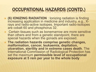 OCCUPATIONAL HAZARDS (CONTD.)
 (6) IONIZING RADIATION : Ionizing radiation is finding
increasing application in medicine and industry, e.g., X-
rays and radio-active isotopes. Important radio-isotopes
are cobalt 60 and phosphorus 32.
 Certain tissues such as bonemarrow are more sensitive
than others and from a genetic standpoint, there are
special hazards when the gonads are exposed.
 The radiation hazards comprise genetic changes,
malformation, cancer, leukaemia, depilation,
ulceration, sterility and in extreme cases death. The
International Commission of Radiological Protection has
set the maximum permissible level of occupational
exposure at 5 rem per year to the whole body
 