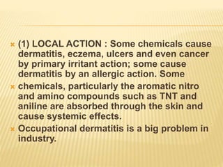  (1) LOCAL ACTION : Some chemicals cause
dermatitis, eczema, ulcers and even cancer
by primary irritant action; some cause
dermatitis by an allergic action. Some
 chemicals, particularly the aromatic nitro
and amino compounds such as TNT and
aniline are absorbed through the skin and
cause systemic effects.
 Occupational dermatitis is a big problem in
industry.
 
