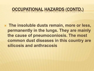 OCCUPATIONAL HAZARDS (CONTD.)
 The insoluble dusts remain, more or less,
permanently in the lungs. They are mainly
the cause of pneumoconiosis. The most
common dust diseases in this country are
silicosis and anthracosis
 