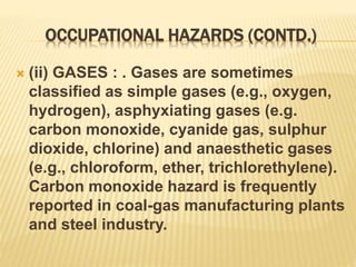 OCCUPATIONAL HAZARDS (CONTD.)
 (ii) GASES : . Gases are sometimes
classified as simple gases (e.g., oxygen,
hydrogen), asphyxiating gases (e.g.
carbon monoxide, cyanide gas, sulphur
dioxide, chlorine) and anaesthetic gases
(e.g., chloroform, ether, trichlorethylene).
Carbon monoxide hazard is frequently
reported in coal-gas manufacturing plants
and steel industry.
 
