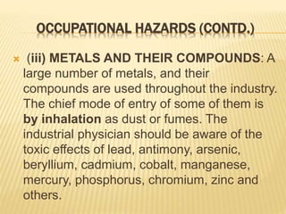 OCCUPATIONAL HAZARDS (CONTD.)
 (iii) METALS AND THEIR COMPOUNDS: A
large number of metals, and their
compounds are used throughout the industry.
The chief mode of entry of some of them is
by inhalation as dust or fumes. The
industrial physician should be aware of the
toxic effects of lead, antimony, arsenic,
beryllium, cadmium, cobalt, manganese,
mercury, phosphorus, chromium, zinc and
others.
 