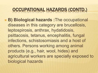 OCCUPATIONAL HAZARDS (CONTD.)
 B) Biological hazards :The occupational
diseases in this category are brucellosis,
leptospirosis, anthrax, hydatidosis,
psittacosis, tetanus, encephalitis, fungal
infections, schistosomiasis and a host of
others. Persons working among animal
products (e.g., hair, wool, hides) and
agricultural workers are specially exposed to
biological hazards
 