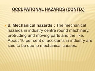 OCCUPATIONAL HAZARDS (CONTD.)
 d. Mechanical hazards : The mechanical
hazards in industry centre round machinery,
protruding and moving parts and the like.
About 10 per cent of accidents in industry are
said to be due to mechanical causes.
 