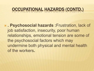 OCCUPATIONAL HAZARDS (CONTD.)
 . Psychosocial hazards :Frustration, lack of
job satisfaction, insecurity, poor human
relationships, emotional tension are some of
the psychosocial factors which may
undermine both physical and mental health
of the workers.
 