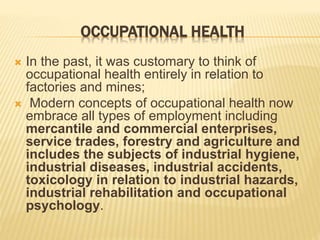 OCCUPATIONAL HEALTH
 In the past, it was customary to think of
occupational health entirely in relation to
factories and mines;
 Modern concepts of occupational health now
embrace all types of employment including
mercantile and commercial enterprises,
service trades, forestry and agriculture and
includes the subjects of industrial hygiene,
industrial diseases, industrial accidents,
toxicology in relation to industrial hazards,
industrial rehabilitation and occupational
psychology.
 