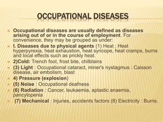 OCCUPATIONAL DISEASES
 Occupational diseases are usually defined as diseases
arising out of or in the course of employment. For
convenience, they may be grouped as under:
 I. Diseases due to physical agents (1) Heat : Heat
hyperpyrexia, heat exhaustion, heat syncope, heat cramps, burns
and local effects such as prickly heat.
 2)Cold: Trench foot, frost bite, chilblains
 (3) Light : Occupational cataract, miner's nystagmus : Caisson
disease, air embolism, blast
 4) Pressure (explosion)
 (5) Noise : Occupational deafness
 (6) Radiation : Cancer, leukaemia, aplastic anaemia,
pancytopenia
 (7) Mechanical : Injuries, accidents factors (8) Electricity : Burns.
 