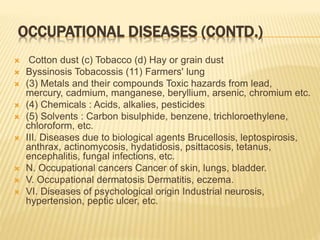OCCUPATIONAL DISEASES (CONTD.)
 Cotton dust (c) Tobacco (d) Hay or grain dust
 Byssinosis Tobacossis (11) Farmers' lung
 (3) Metals and their compounds Toxic hazards from lead,
mercury, cadmium, manganese, beryllium, arsenic, chromium etc.
 (4) Chemicals : Acids, alkalies, pesticides
 (5) Solvents : Carbon bisulphide, benzene, trichloroethylene,
chloroform, etc.
 III. Diseases due to biological agents Brucellosis, leptospirosis,
anthrax, actinomycosis, hydatidosis, psittacosis, tetanus,
encephalitis, fungal infections, etc.
 N. Occupational cancers Cancer of skin, lungs, bladder.
 V. Occupational dermatosis Dermatitis, eczema.
 VI. Diseases of psychological origin Industrial neurosis,
hypertension, peptic ulcer, etc.
 