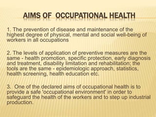 AIMS OF OCCUPATIONAL HEALTH
1. The prevention of disease and maintenance of the
highest degree of physical, mental and social well-being of
workers in all occupations
2. The levels of application of preventive measures are the
same - health promotion, specific protection, early diagnosis
and treatment, disability limitation and rehabilitation; the
tools are the same - epidemiologic approach, statistics,
health screening, health education etc.
3. One of the declared aims of occupational health is to
provide a safe 'occupational environment' in order to
safeguard the health of the workers and to step up industrial
production.
 