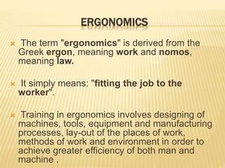 ERGONOMICS
 The term "ergonomics" is derived from the
Greek ergon, meaning work and nomos,
meaning law.
 It simply means: "fitting the job to the
worker".
 Training in ergonomics involves designing of
machines, tools, equipment and manufacturing
processes, lay-out of the places of work,
methods of work and environment in order to
achieve greater efficiency of both man and
machine .
 