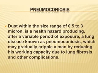 PNEUMOCONIOSIS
 Dust within the size range of 0.5 to 3
micron, is a health hazard producing,
after a variable period of exposure, a lung
disease known as pneumoconiosis, which
may gradually cripple a man by reducing
his working capacity due to lung fibrosis
and other complications.
 