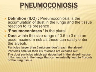 PNEUMOCONIOSIS
 Definition (ILO) : Pneumoconiosis is the
accumulation of dust in the lungs and the tissue
reaction to its presence .
 ‘Pneumoconioses ’ is the plural
 Dust within the size range of 0.5 to 3 micron
pose maximum risk as these can easily enter
the alveoli.
- Particles larger than 3 microns don’t reach the alveoli
- Particles smaller than 0.5 microns are exhaled out
- The dust particles which get deposited in the alveoli, cause
inflammation in the lungs that can eventually lead to fibrosis
of the lung tissue.
 