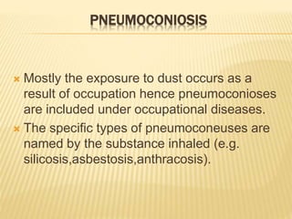 PNEUMOCONIOSIS
 Mostly the exposure to dust occurs as a
result of occupation hence pneumoconioses
are included under occupational diseases.
 The specific types of pneumoconeuses are
named by the substance inhaled (e.g.
silicosis,asbestosis,anthracosis).
 