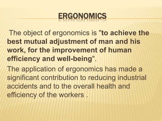 ERGONOMICS
The object of ergonomics is "to achieve the
best mutual adjustment of man and his
work, for the improvement of human
efficiency and well-being".
The application of ergonomics has made a
significant contribution to reducing industrial
accidents and to the overall health and
efficiency of the workers .
 