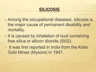 SILICOSIS
 Among the occupational diseases, silicosis is
the major cause of permanent disability and
mortality.
 It is caused by inhalation of dust containing
free silica or silicon dioxide (Si02).
 It was first reported in India from the Kolar
Gold Mines (Mysore) in 1947.
 