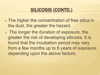 SILICOSIS (CONTD.)
 The higher the concentration of free silica in
the dust, the greater the hazard.
 The longer the duration of exposure, the
greater the risk of developing silicosis. It is
found that the incubation period may vary
from a few months up to 6 years of exposure,
depending upon the above factors.
 