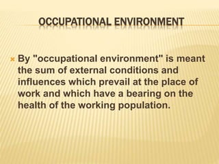OCCUPATIONAL ENVIRONMENT
 By "occupational environment" is meant
the sum of external conditions and
influences which prevail at the place of
work and which have a bearing on the
health of the working population.
 
