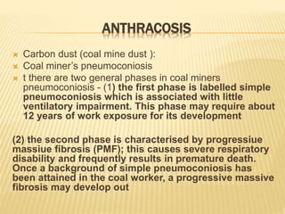 ANTHRACOSIS
 Carbon dust (coal mine dust ):
 Coal miner’s pneumoconiosis
 t there are two general phases in coal miners
pneumoconiosis - (1) the first phase is labelled simple
pneumoconiosis which is associated with little
ventilatory impairment. This phase may require about
12 years of work exposure for its development
(2) the second phase is characterised by progressiue
massiue fibrosis (PMF); this causes severe respiratory
disability and frequently results in premature death.
Once a background of simple pneumoconiosis has
been attained in the coal worker, a progressive massive
fibrosis may develop out
 
