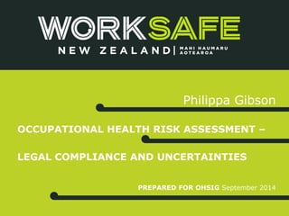 Philippa Gibson 
OCCUPATIONAL HEALTH RISK ASSESSMENT – 
LEGAL COMPLIANCE AND UNCERTAINTIES 
PREPARED FOR OHSIG September 2014 
 