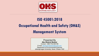 ISO 45001:2018
Occupational Health and Safety (OH&S)
Management System
Presented By
Abu Khairul Bashar
Contact: +8801752-950196
E-mail: abukhairulbashar@gmail.com
Department of Environmental Sciences
Jahangirnagar University, Savar, Dhaka-1342
 
