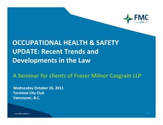 OCCUPATIONAL HEALTH & SAFETY
UPDATE: Recent Trends and 
Developments in the Law

A Seminar for clients of Fraser Milner Casgrain LLP
Wednesday October 26, 2011
Terminal City Club
Vancouver, B.C.


                                                      1
 