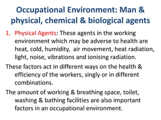 Occupational Environment: Man &
physical, chemical & biological agents
1. Physical Agents: These agents in the working
environment which may be adverse to health are
heat, cold, humidity, air movement, heat radiation,
light, noise, vibrations and ionising radiation.
These factors act in different ways on the health &
efficiency of the workers, singly or in different
combinations.
The amount of working & breathing space, toilet,
washing & bathing facilities are also important
factors in an occupational environment.
 