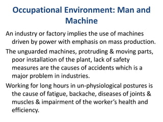 Occupational Environment: Man and
Machine
An industry or factory implies the use of machines
driven by power with emphasis on mass production.
The unguarded machines, protruding & moving parts,
poor installation of the plant, lack of safety
measures are the causes of accidents which is a
major problem in industries.
Working for long hours in un-physiological postures is
the cause of fatigue, backache, diseases of joints &
muscles & impairment of the worker’s health and
efficiency.
 