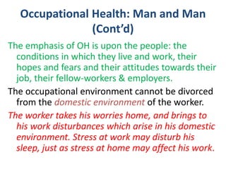 Occupational Health: Man and Man
(Cont’d)
The emphasis of OH is upon the people: the
conditions in which they live and work, their
hopes and fears and their attitudes towards their
job, their fellow-workers & employers.
The occupational environment cannot be divorced
from the domestic environment of the worker.
The worker takes his worries home, and brings to
his work disturbances which arise in his domestic
environment. Stress at work may disturb his
sleep, just as stress at home may affect his work.
 