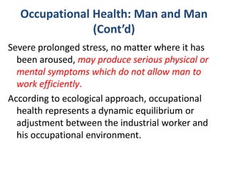 Occupational Health: Man and Man
(Cont’d)
Severe prolonged stress, no matter where it has
been aroused, may produce serious physical or
mental symptoms which do not allow man to
work efficiently.
According to ecological approach, occupational
health represents a dynamic equilibrium or
adjustment between the industrial worker and
his occupational environment.
 