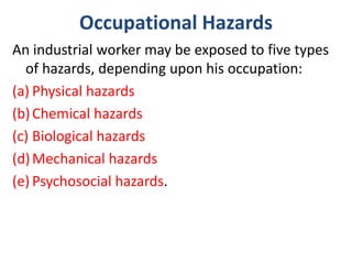 Occupational Hazards
An industrial worker may be exposed to five types
of hazards, depending upon his occupation:
(a) Physical hazards
(b)Chemical hazards
(c) Biological hazards
(d)Mechanical hazards
(e) Psychosocial hazards.
 