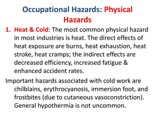 Occupational Hazards: Physical
Hazards
1. Heat & Cold: The most common physical hazard
in most industries is heat. The direct effects of
heat exposure are burns, heat exhaustion, heat
stroke, heat cramps; the indirect effects are
decreased efficiency, increased fatigue &
enhanced accident rates.
Important hazards associated with cold work are
chilblains, erythrocyanosis, immersion foot, and
frostbites (due to cutaneous vasoconstriction).
General hypothermia is not uncommon.
 
