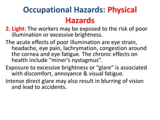 Occupational Hazards: Physical
Hazards
2. Light: The workers may be exposed to the risk of poor
illumination or excessive brightness.
The acute effects of poor illumination are eye strain,
headache, eye pain, lachrymation, congestion around
the cornea and eye fatigue. The chronic effects on
health include “miner’s nystagmus”.
Exposure to excessive brightness or “glare” is associated
with discomfort, annoyance & visual fatigue.
Intense direct glare may also result in blurring of vision
and lead to accidents.
 