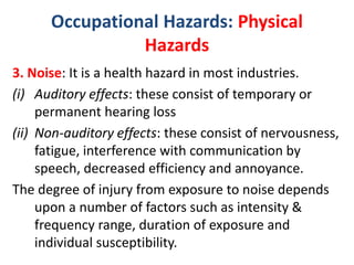 Occupational Hazards: Physical
Hazards
3. Noise: It is a health hazard in most industries.
(i) Auditory effects: these consist of temporary or
permanent hearing loss
(ii) Non-auditory effects: these consist of nervousness,
fatigue, interference with communication by
speech, decreased efficiency and annoyance.
The degree of injury from exposure to noise depends
upon a number of factors such as intensity &
frequency range, duration of exposure and
individual susceptibility.
 