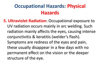 Occupational Hazards: Physical
Hazards
5. Ultraviolet Radiation: Occupational exposure to
UV radiation occurs mainly in arc welding. Such
radiation mainly affects the eyes, causing intense
conjunctivitis & keratitis (welder’s flash).
Symptoms are redness of the eyes and pain,
these usually disappear in a few days with no
permanent effect on the vision or the deeper
structure of the eye.
 