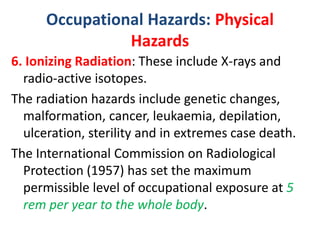 Occupational Hazards: Physical
Hazards
6. Ionizing Radiation: These include X-rays and
radio-active isotopes.
The radiation hazards include genetic changes,
malformation, cancer, leukaemia, depilation,
ulceration, sterility and in extremes case death.
The International Commission on Radiological
Protection (1957) has set the maximum
permissible level of occupational exposure at 5
rem per year to the whole body.
 