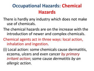 Occupational Hazards: Chemical
Hazards
There is hardly any industry which does not make
use of chemicals.
The chemical hazards are on the increase with the
introduction of newer and complex chemicals.
Chemical agents act in three ways: local action,
inhalation and ingestion.
(i) Local action: some chemicals cause dermatitis,
eczema, ulcers and even cancer by primary
irritant action; some cause dermatitis by an
allergic action.
 