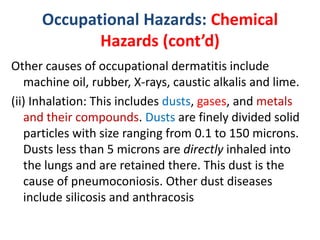 Occupational Hazards: Chemical
Hazards (cont’d)
Other causes of occupational dermatitis include
machine oil, rubber, X-rays, caustic alkalis and lime.
(ii) Inhalation: This includes dusts, gases, and metals
and their compounds. Dusts are finely divided solid
particles with size ranging from 0.1 to 150 microns.
Dusts less than 5 microns are directly inhaled into
the lungs and are retained there. This dust is the
cause of pneumoconiosis. Other dust diseases
include silicosis and anthracosis
 