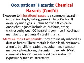 Occupational Hazards: Chemical
Hazards (Cont’d)
Exposure to inhalational gases is a common hazard in
industries. Asphyxiating gases include Carbon II
oxide, cyanide gas, sulphur IV oxide & chlorine.
Anaesthetic gases include chloroform, ether,
trichloroethylene. CO hazard is common in coal-gas
manufacturing plants & steel industry.
Metals & their Compounds: They are mainly inhaled as
dust or fumes. These metals include lead, antimony,
arsenic, beryllium, cadmium, cobalt, manganese,
mercury, phosphorus, chromium, zinc, etc. Most
chemical intoxications respond to cessation of
exposure & medical treatment.
 
