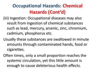 Occupational Hazards: Chemical
Hazards (Cont’d)
(iii) Ingestion: Occupational diseases may also
result from ingestion of chemical substances
such as lead, mercury, arsenic, zinc, chromium,
cadmium, phosphorus etc.
Usually these substances are swallowed in minute
amounts through contaminated hands, food or
cigarettes.
Often times, only a small proportion reaches the
systemic circulation, yet this little amount is
enough to cause deleterious health effects.
 