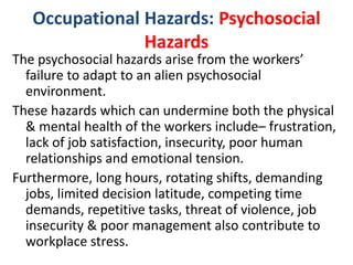 Occupational Hazards: Psychosocial
Hazards
The psychosocial hazards arise from the workers’
failure to adapt to an alien psychosocial
environment.
These hazards which can undermine both the physical
& mental health of the workers include– frustration,
lack of job satisfaction, insecurity, poor human
relationships and emotional tension.
Furthermore, long hours, rotating shifts, demanding
jobs, limited decision latitude, competing time
demands, repetitive tasks, threat of violence, job
insecurity & poor management also contribute to
workplace stress.
 
