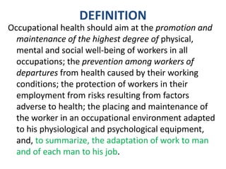 DEFINITION
Occupational health should aim at the promotion and
maintenance of the highest degree of physical,
mental and social well-being of workers in all
occupations; the prevention among workers of
departures from health caused by their working
conditions; the protection of workers in their
employment from risks resulting from factors
adverse to health; the placing and maintenance of
the worker in an occupational environment adapted
to his physiological and psychological equipment,
and, to summarize, the adaptation of work to man
and of each man to his job.
 