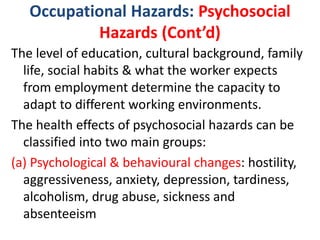 Occupational Hazards: Psychosocial
Hazards (Cont’d)
The level of education, cultural background, family
life, social habits & what the worker expects
from employment determine the capacity to
adapt to different working environments.
The health effects of psychosocial hazards can be
classified into two main groups:
(a) Psychological & behavioural changes: hostility,
aggressiveness, anxiety, depression, tardiness,
alcoholism, drug abuse, sickness and
absenteeism
 