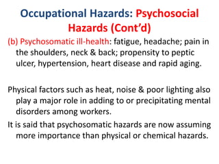 Occupational Hazards: Psychosocial
Hazards (Cont’d)
(b) Psychosomatic ill-health: fatigue, headache; pain in
the shoulders, neck & back; propensity to peptic
ulcer, hypertension, heart disease and rapid aging.
Physical factors such as heat, noise & poor lighting also
play a major role in adding to or precipitating mental
disorders among workers.
It is said that psychosomatic hazards are now assuming
more importance than physical or chemical hazards.
 