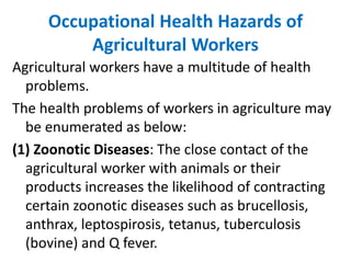 Occupational Health Hazards of
Agricultural Workers
Agricultural workers have a multitude of health
problems.
The health problems of workers in agriculture may
be enumerated as below:
(1) Zoonotic Diseases: The close contact of the
agricultural worker with animals or their
products increases the likelihood of contracting
certain zoonotic diseases such as brucellosis,
anthrax, leptospirosis, tetanus, tuberculosis
(bovine) and Q fever.
 