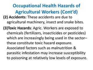Occupational Health Hazards of
Agricultural Workers (Cont’d)
(2) Accidents: These accidents are due to
agricultural machinery, insect and snake bites.
(3)Toxic Hazards: Agric. Workers are exposed to
chemicals (fertilizers, insecticides or pesticides)
which are increasingly being used in the sector–
these constitute toxic hazard exposure.
Associated factors such as malnutrition &
parasitic infestation may increase susceptibility
to poisoning at relatively low levels of exposure.
 