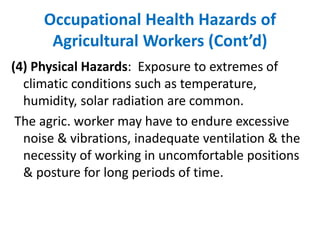 Occupational Health Hazards of
Agricultural Workers (Cont’d)
(4) Physical Hazards: Exposure to extremes of
climatic conditions such as temperature,
humidity, solar radiation are common.
The agric. worker may have to endure excessive
noise & vibrations, inadequate ventilation & the
necessity of working in uncomfortable positions
& posture for long periods of time.
 