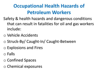 Occupational Health Hazards of
Petroleum Workers
Safety & health hazards and dangerous conditions
that can result in fatalities for oil and gas workers
include:
o Vehicle Accidents
o Struck-By/ Caught-In/ Caught-Between
o Explosions and Fires
o Falls
o Confined Spaces
o Chemical exposures
 