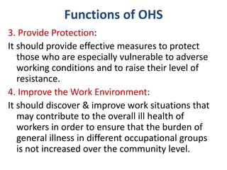 Functions of OHS
3. Provide Protection:
It should provide effective measures to protect
those who are especially vulnerable to adverse
working conditions and to raise their level of
resistance.
4. Improve the Work Environment:
It should discover & improve work situations that
may contribute to the overall ill health of
workers in order to ensure that the burden of
general illness in different occupational groups
is not increased over the community level.
 