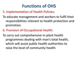 Functions of OHS
5. Implementation of Health Policies:
To educate management and workers to fulfil their
responsibilities relevant to health protection and
promotion.
6. Provision of Occupational Health:
To carry out comprehensive in-plant health
programmes dealing with man’s total health,
which will assist public health authorities to
raise the level of community health.
 