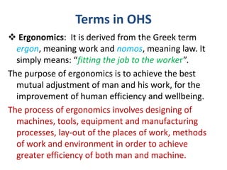 Terms in OHS
 Ergonomics: It is derived from the Greek term
ergon, meaning work and nomos, meaning law. It
simply means: “fitting the job to the worker”.
The purpose of ergonomics is to achieve the best
mutual adjustment of man and his work, for the
improvement of human efficiency and wellbeing.
The process of ergonomics involves designing of
machines, tools, equipment and manufacturing
processes, lay-out of the places of work, methods
of work and environment in order to achieve
greater efficiency of both man and machine.
 
