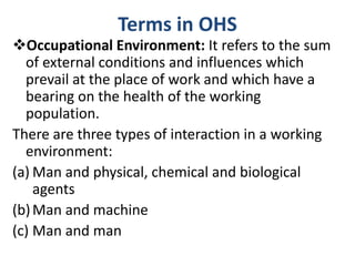 Terms in OHS
Occupational Environment: It refers to the sum
of external conditions and influences which
prevail at the place of work and which have a
bearing on the health of the working
population.
There are three types of interaction in a working
environment:
(a) Man and physical, chemical and biological
agents
(b)Man and machine
(c) Man and man
 